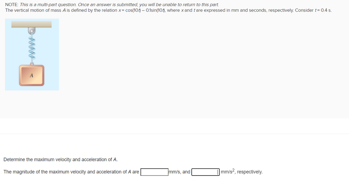 NOTE: This is a multi-part question. Once an answer is submitted, you will be unable to return to this part.
The vertical motion of mass A is defined by the relation x= cos(10) - 0.1sin(10), where x and tare expressed in mm and seconds, respectively. Consider t = 0.4 s.
Determine the maximum velocity and acceleration of A.
The magnitude of the maximum velocity and acceleration of A are
mm/s, and
mm/s2, respectively.