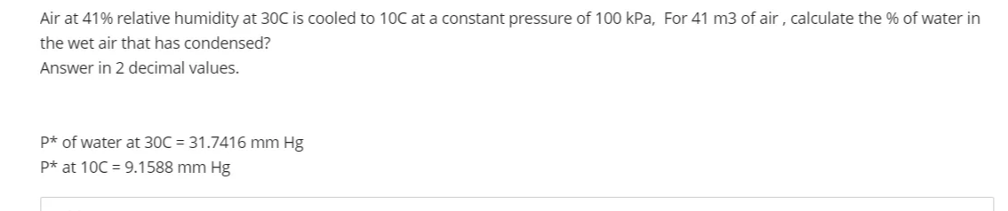 Air at 41% relative humidity at 30C is cooled to 10C at a constant pressure of 100 kPa, For 41 m3 of air, calculate the % of water in
the wet air that has condensed?
Answer in 2 decimal values.
P* of water at 30C = 31.7416 mm Hg
P* at 10C = 9.1588 mm Hg