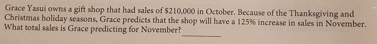 U Pho
Grace Yasui owns a gift shop that had sales of $210,000 in October. Because of the Thanksgiving and
Christmas holiday seasons, Grace predicts that the shop will have a 125% increase in sales in November.
What total sales is Grace predicting for November?
V
