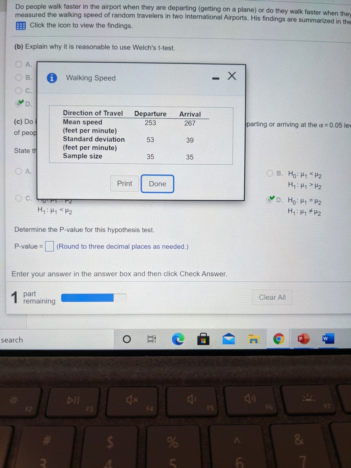 Do people walk faster in the airport when they are departing (getting on a plane) or do they walk faster when they
measured the walking speed of random travelers in two International Airports. His findings are summarized in the
Click the icon to view the findings.
(b) Explain why it is reasonable to use Welch's t-test.
O A.
O B.
i Walking Speed
C.
D.
Direction of Travel
Departure
Arrival
(c) Do
of peop
Mean speed
(feet per minute)
Standard deviation
253
267
parting or arriving at the a=0.05 lev
53
39
(feet per minute)
Sample size
State th
35
35
O A.
O B. Ho: H1 <H2
H,: H1>H2
Print
Done
C.
D. Ho: H1 H2
H,:Hq # H2
0FT
F2
H: Hy <H2
Determine the P-value for this hypothesis test.
P-value =
(Round to three decimal places as needed.)
Enter your answer in the answer box and then click Check Answer.
1 part
remaining
Clear All
search
W
%23
DII
F2
F3
F4
F5
F6
F7
%
&
