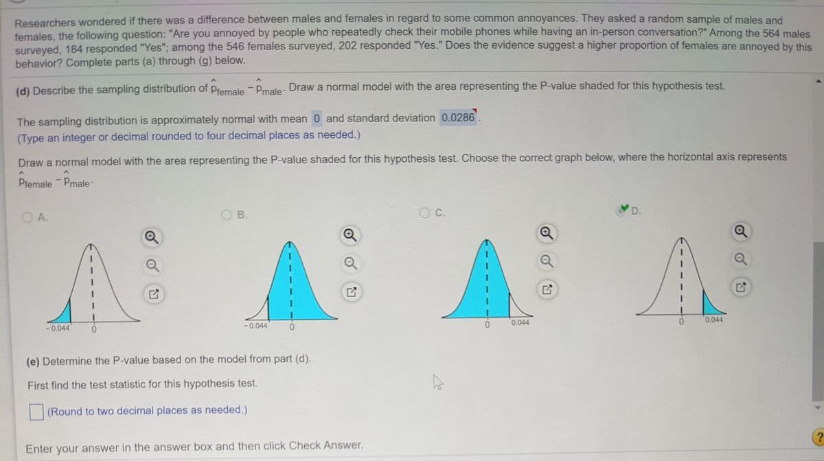 Researchers wondered if there was a difference between males and females in regard to some common annoyances. They asked a random sample of males and
females, the following question: "Are you annoyed by people who repeatedly check their mobile phones while having an in-person conversation?" Among the 564 males
surveyed, 184 responded "Yes"; among the 546 females surveyed, 202 responded "Yes." Does the evidence suggest a higher proportion of females are annoyed by this
behavior? Complete parts (a) through (g) below.
(d) Describe the sampling distribution of Pfemale - Pmale. Draw a normal model with the area representing the P-value shaded for this hypothesis test.
The sampling distribution is approximately normal with mean 0 and standard deviation 0.0286.
(Type an integer or decimal rounded to four decimal places as needed.)
Draw a normal model with the area representing the P-value shaded for this hypothesis test. Choose the correct graph below, where the horizontal axis represents
Pfemale Pmale:
O A.
O B.
O C.
D.
0.044
0.044
-0.044
-0.044
(e) Determine the P-value based on the model from part (d).
First find the test statistic for this hypothesis test.
(Round to two decimal places as needed.)
?
Enter your answer in the answer box and then click Check Answer.
