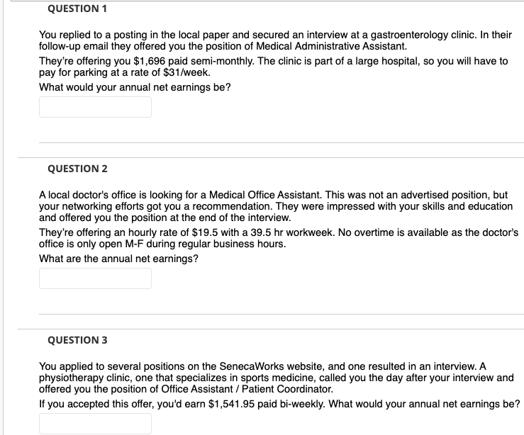 QUESTION 1
You replied to a posting in the local paper and secured an interview at a gastroenterology clinic. In their
follow-up email they offered you the position of Medical Administrative Assistant.
They're offering you $1,696 paid semi-monthly. The clinic is part of a large hospital, so you will have to
pay for parking at a rate of $31/week.
What would your annual net earnings be?
QUESTION 2
A local doctor's office is looking for a Medical Office Assistant. This was not an advertised position, but
your networking efforts got you a recommendation. They were impressed with your skills and education
and offered you the position at the end of the interview.
They're offering an hourly rate of $19.5 with a 39.5 hr workweek. No overtime is available as the doctor's
office is only open M-F during regular business hours.
What are the annual net earnings?
QUESTION 3
You applied to several positions on the SenecaWorks website, and one resulted in an interview. A
physiotherapy clinic, one that specializes in sports medicine, called you the day after your interview and
offered you the position of Office Assistant / Patient Coordinator.
If you accepted this offer, you'd earn $1,541.95 paid bi-weekly. What would your annual net earnings be?
