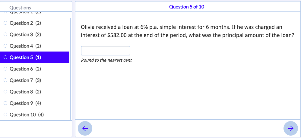 Questions
Question 5 of 10
qutstivin I 12)
O Question 2 (2)
Olivia received a loan at 6% p.a. simple interest for 6 months. If he was charged an
O Question 3 (2)
interest of $582.00 at the end of the period, what was the principal amount of the loan?
O Question 4 (2)
O Question 5 (1)
Round to the nearest cent
O Question 6 (2)
O Question 7 (3)
O Question 8 (2)
O Question 9 (4)
O Question 10 (4)
