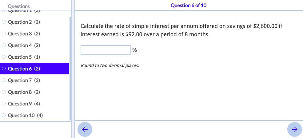 Question 6 of 10
Questions
Qucstion I (2
O Question 2 (2)
Calculate the rate of simple interest per annum offered on savings of $2,600.00 if
O Question 3 (2)
interest earned is $92.00 over a period of 8 months.
O Question 4 (2)
O Question 5 (1)
Round to two decimal places.
O Question 6 (2)
O Question 7 (3)
O Question 8 (2)
O Question 9 (4)
O Question 10 (4)
