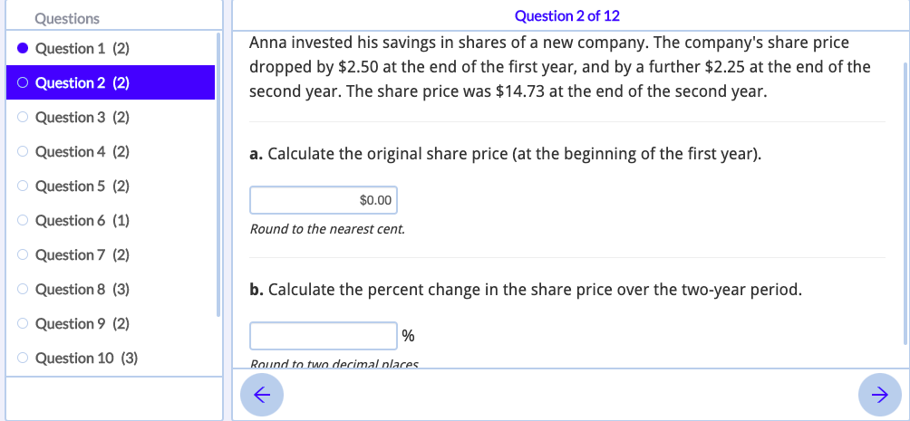 Questions
Question 2 of 12
Anna invested his savings in shares of a new company. The company's share price
dropped by $2.50 at the end of the first year, and by a further $2.25 at the end of the
second year. The share price was $14.73 at the end of the second year.
Question 1 (2)
O Question 2 (2)
O Question 3 (2)
O Question 4 (2)
a. Calculate the original share price (at the beginning of the first year).
O Question 5 (2)
$0.00
O Question 6 (1)
Round to the nearest cent.
O Question 7 (2)
O Question 8 (3)
b. Calculate the percent change in the share price over the two-year period.
O Question 9 (2)
%
O Question 10 (3)
Round to two decimal places
