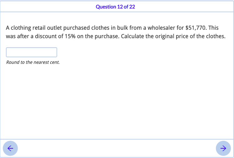 Question 12 of 22
A clothing retail outlet purchased clothes in bulk from a wholesaler for $51,770. This
was after a discount of 15% on the purchase. Calculate the original price of the clothes.
Round to the nearest cent.
->
