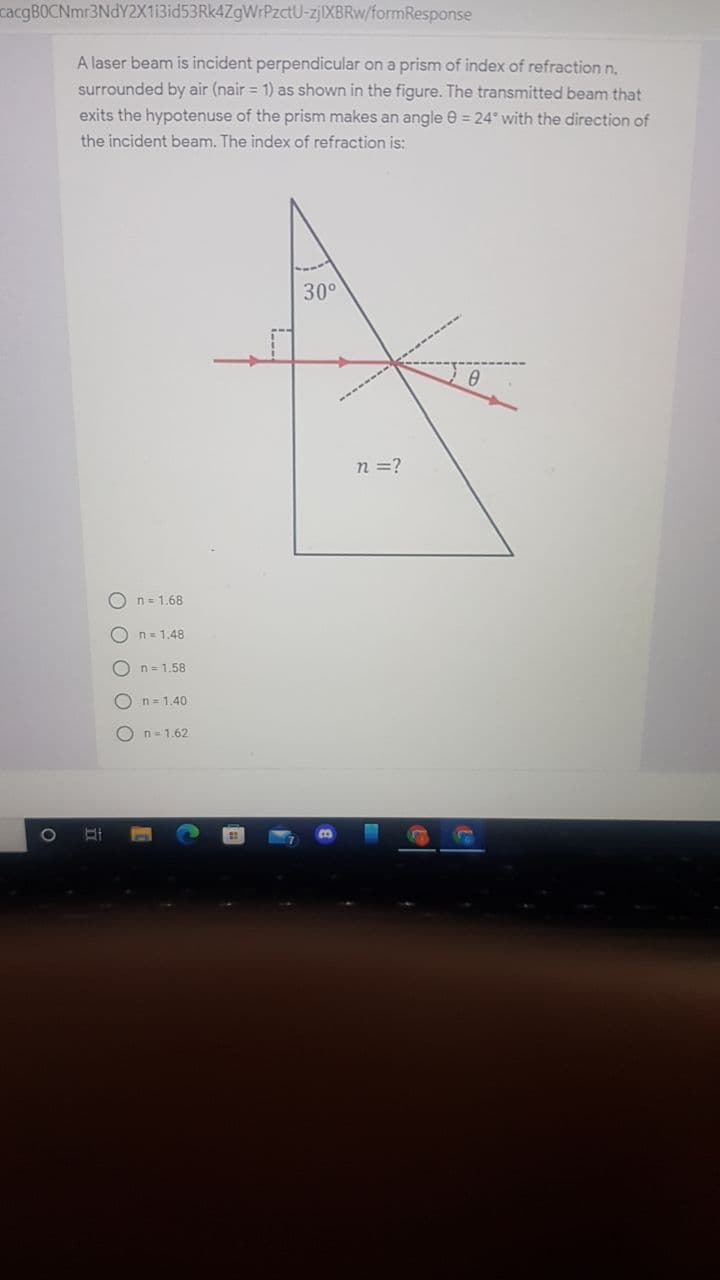 cacgBOCNmr3NdY2X13id53Rk4ZgWrPzctU-Z||XBRW/formResponse
A laser beam is incident perpendicular on a prism of index of refraction n.
surrounded by air (nair = 1) as shown in the figure. The transmitted beam that
exits the hypotenuse of the prism makes an angle e = 24° with the direction of
the incident beam. The index of refraction is:
30°
n =?
O n= 1,68
O n= 1.48
n= 1.58
On= 1.40
O n= 1.62
O O O
