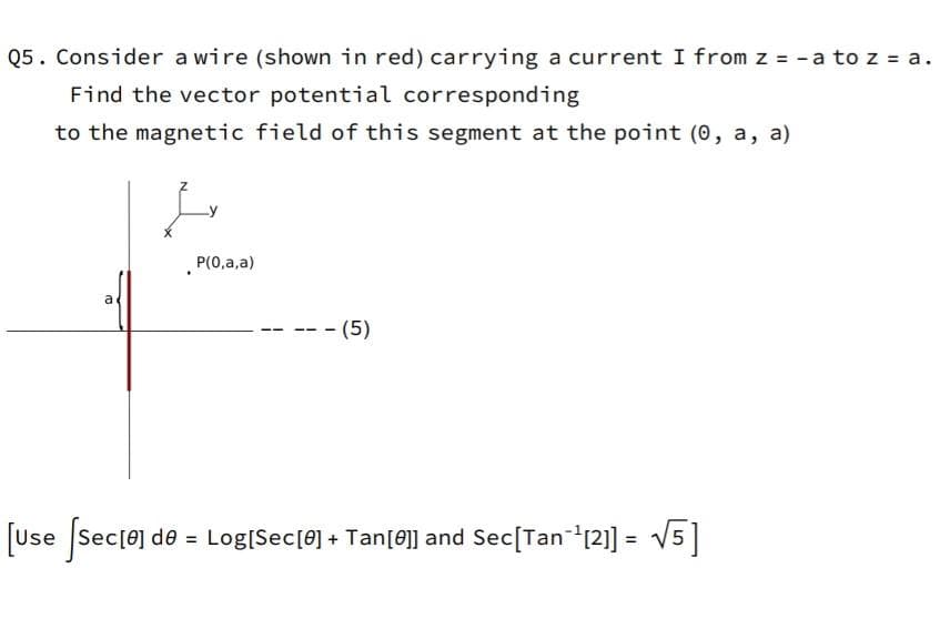 Q5. Consider a wire (shown in red) carrying a current I from z = -a toz = a.
Find the vector potential corresponding
to the magnetic field of this segment at the point (0, a, a)
P(0,a,a)
a
-- (5)
[Use Sec[e] de = Log[Sec[0] + Tan[0]] and Sec[Tan12] =
