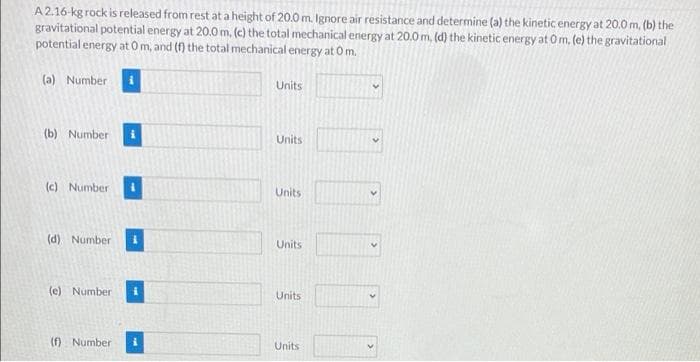 A2.16-kg rock is released from rest at a height of 20.0 m. Ignore air resistance and determine (a) the kinetic energy at 20.0 m, (b) the
gravitational potential energy at 20.0 m, (c) the total mechanical energy at 20.0 m, (d) the kinetic energy at Om, (e) the gravitational
potential energy at 0 m, and (f) the total mechanical energy at Om.
(a) Number i
Units
(b) Number
Units
(c) Number
Units
(d) Number
Units
(e) Number
Units
(f) Number
Units
