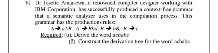 b) Dr Josette Anansewa, a renowned compiler designer working with
IBM Corporation, has successfully produced a context-free grammar
that a semantic analyzer uses in the compilation process. This
grammar has the productions rules:
S> aAB, A > Bba, B > bB, B →c
Required: (a). Derive the word acbabc
(B). Construct the derivation tree for the word acbabc.
