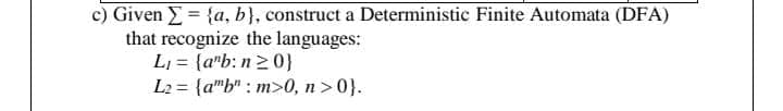 c) Given E= {a, b}, construct a Deterministic Finite Automata (DFA)
that recognize the languages:
L, = {a"b: n20}
L2 = {a"b" : m>0, n >0}.
%3D
