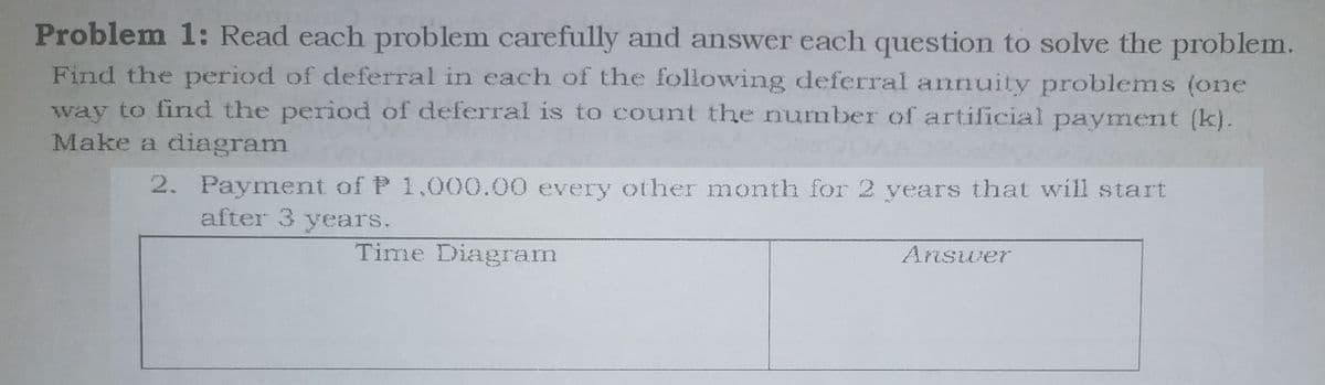 Problem 1: Read each problem carefully and answer each question to solve the problem.
Find the period of deferral in each of the following deferral annuity problems (one
way to find the period of deferral is to count the number of artificial payment (k).
Make a diagram
2. Payment of P 1,000.00 every other month for 2 years that will start
after 3 years.
Time Diagram
Answer
