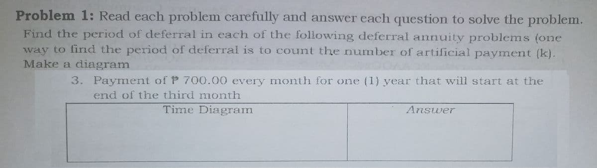 Problem 1: Read each problem carefully and answer each question to solve the problem.
Find the period of deferral in each of the following deferral annuity problems (one
way to find the period of deferral is to count the number of artificial payment (k).
Make a diagram
3. Payment of P 700.00 every month for one (1) year that will start at the
end of the third month
Time Diagram
Answer
