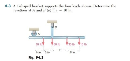 4.3 A T-shaped bracket supports the four loads shown. Determine the
reactions at A and B (a) if a = 10 in.
B
A
40 lb
50 lb
30 lb 10 Ib
a
6 in. ' 6 in.
8 in.
Fig. P4.3
