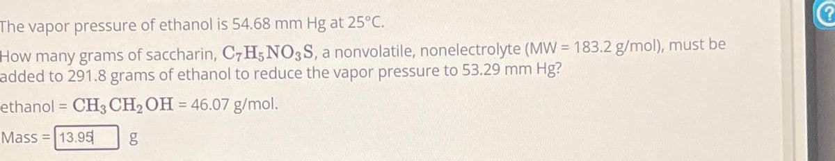 The vapor pressure of ethanol is 54.68 mm Hg at 25°C.
How many grams of saccharin, C7H5NO3S, a nonvolatile, nonelectrolyte (MW = 183.2 g/mol), must be
added to 291.8 grams of ethanol to reduce the vapor pressure to 53.29 mm Hg?
ethanol = CH3 CH₂ OH = 46.07 g/mol.
Mass = 13.95 g
?