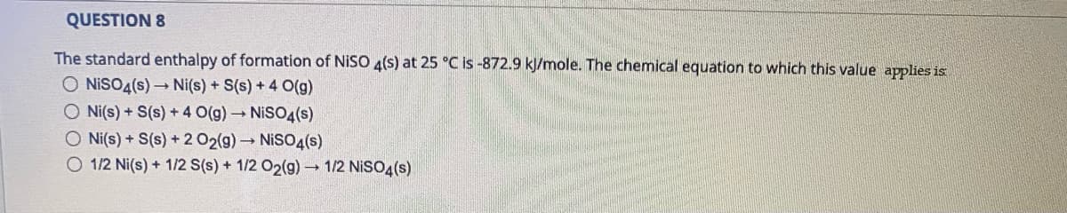 QUESTION 8
The standard enthalpy of formation of NISO 4(s) at 25 °C is -872.9 kJ/mole. The chemical equation to which this value applies is
O NISO4(s) Ni(s) + S(s) + 4 O(g)
O Ni(s) + S(s) + 4 O(g) NISO4(s)
O Ni(s) + S(s) +2 02(g)→NISO4(s)
O 1/2 Ni(s) + 1/2 S(s) + 1/2 O2(g) 1/2 NİSO4(s)
