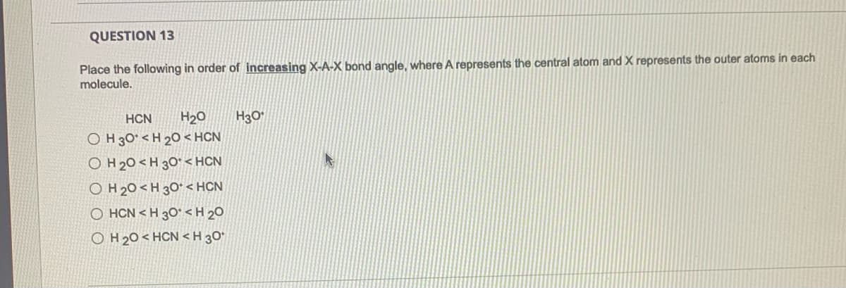 QUESTION 13
Place the following in order of increasing X-A-X bond angle, where A represents the central atom and X represents the outer atoms in each
molecule.
H3O
O H 30° < H 20 < HCN
O H 20<H 30* < HCN
O H 20 <H 3O* < HCN
O HCN < H 3O° < H 20
O H 20 < HCN < H 30*
HCN
H20
