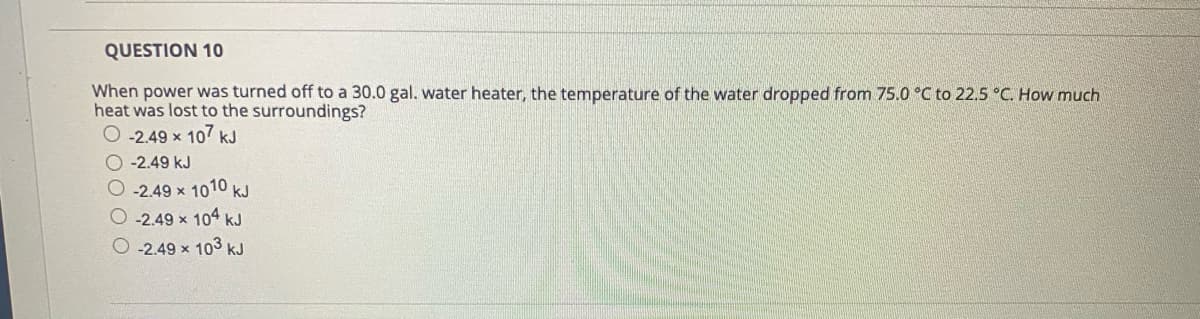 QUESTION 10
When power was turned off to a 30.0 gal. water heater, the temperature of the water dropped from 75.0 °C to 22.5 °C. How much
heat was lost to the surroundings?
O -2.49 x 107 kJ
O-2.49 kJ
O-2.49 x 1010 kJ
-2.49 x 104 kJ
O -2.49 x 103 kJ
