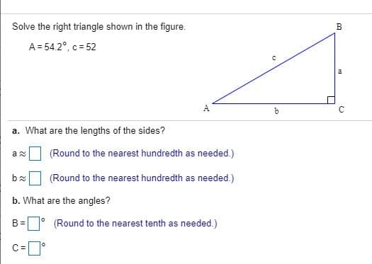 Solve the right triangle shown in the figure.
A= 54.2°, c = 52
a. What are the lengths of the sides?
(Round to the nearest hundredth as needed.)
(Round to the nearest hundredth as needed.)
b. What are the angles?
(Round to the nearest tenth as needed.)
c=°
