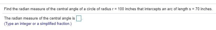 Find the radian measure of the central angle of a circle of radius r= 100 inches that intercepts an arc of length s = 70 inches.
The radian measure of the central angle is
(Type an integer or a simplified fraction.)
