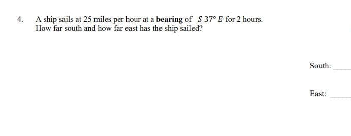 4.
A ship sails at 25 miles per hour at a bearing of S 37° E for 2 hours.
How far south and how far east has the ship sailed?
South:
East:
