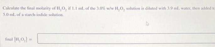 Calculate the final molarity of H,O, if 1.1 mL of the 3.0% w/w H,O, solution is diluted with 3.9 ml. water, then added to
5.0 ml. of a starch-iodide solution.
final [H,O,] =
