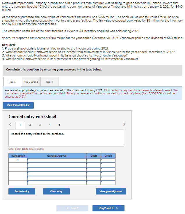 Northwest Paperboard Company, a paper and allied products manufacturer, was seeking to gain a foothold in Canada. Toward that
end, the company bought 40% of the outstanding common shares of Vancouver Timber and Milling, Inc., on January 2, 2021, for $440
million.
At the date of purchase, the book value of Vancouver's net assets was $795 million. The book values and fair values for all balance
sheet items were the same except for Inventory and plant facilities. The fair value exceeded book value by $5 million for the Inventory
and by $30 million for the plant facilities.
The estimated useful life of the plant facilities is 15 years. All Inventory acquired was sold during 2021.
Vancouver reported net Income of $180 million for the year ended December 31, 2021. Vancouver paid a cash dividend of $50 million.
Required:
1. Prepare all appropriate journal entries related to the Investment during 2021.
2. What amount should Northwest report as its Income from its Investment in Vancouver for the year ended December 31, 2021?
3. What amount should Northwest report in its balance sheet as Its Investment in Vancouver?
4. What should Northwest report in its statement of cash flows regarding its Investment in Vancouver?
Complete this question by entering your answers in the tabs below.
Req 1
Req 2 and 3
Prepare all appropriate journal entries related to the investment during 2021. (If no entry is required for a transaction/event, select "No
journal entry required" in the first account field. Enter your answers in millions rounded to 1 decimal place, (i.e., 5,500,000 should be
entered as 5.5).)
View transaction list
1
Journal entry worksheet
<
2
Req 4
Record the entry related to the purchase.
Note: Enter debits before credits.
Transaction
1
Record entry
General Journal
Clear entry
< Req 1
Debit
Credit
View general Journal
Req 2 and 3 >