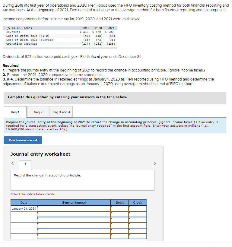 During 2019 (its first year of operations) and 2020, Fleri Foods used the FIFO Inventory costing method for both financial reporting and
tax purposes. At the beginning of 2021, Flerl decided to change to the average method for both financial reporting and tax purposes.
Income components before income tax for 2019, 2020, and 2021 were as follows:
($ in millions)
Revenues
Cost of goods sold (FIFO)
Cost of goods sold (average)
Operating expenses
Dividends of $27 million were paid each year. Flerl's fiscal year ends December 31.
Required:
1. Prepare the journal entry at the beginning of 2021 to record the change in accounting principle. (Ignore Income taxes.)
2. Prepare the 2021-2020 comparative Income statements.
3. & 4. Determine the balance in retained earnings at January 1, 2020 as Fieri reported using FIFO method and determine the
adjustment of balance in retained earnings as on January 1, 2020 using average method instead of FIFO method.
Req 1
Complete this question by entering your answers in the tabs below.
View transaction list
Req 2 Req 3 and 4
Prepare the journal entry at the beginning of 2021 to record the change in accounting principle. (Ignore income taxes.) (If no entry is
required for a transaction/event, select "No journal entry required" in the first account field. Enter your answers in millions (i.e.,
10,000,000 should be entered as 10).)
Journal entry worksheet
<
2019
2020
2821
$ 470 $ 500
(46)
(48)
(54)
(68)
(72)
(78)
(274) (282) (286)
1
$460
Note: Enter debits before credits.
Record the change in accounting principle.
Date
January 01, 2021
General Journal
Debit
Credit