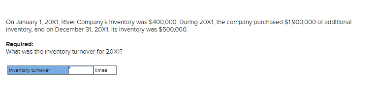 On January 1, 20X1, River Company's Inventory was $400,000. During 20X1, the company purchased $1,900,000 of additional
Inventory, and on December 31, 20X1, Its Inventory was $500,000.
Required:
What was the Inventory turnover for 20X1?
Inventory turnover
times