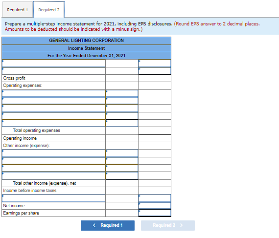 Required 1 Required 2
Prepare a multiple-step income statement for 2021, including EPS disclosures. (Round EPS answer to 2 decimal places.
Amounts to be deducted should be indicated with a minus sign.)
GENERAL LIGHTING CORPORATION
Income Statement
For the Year Ended December 31, 2021
Gross profit
Operating expenses:
Total operating expenses
Operating income
Other income (expense):
Total other income (expense), net
Income before income taxes
Net income
Earnings per share
< Required 1
Required 2 >