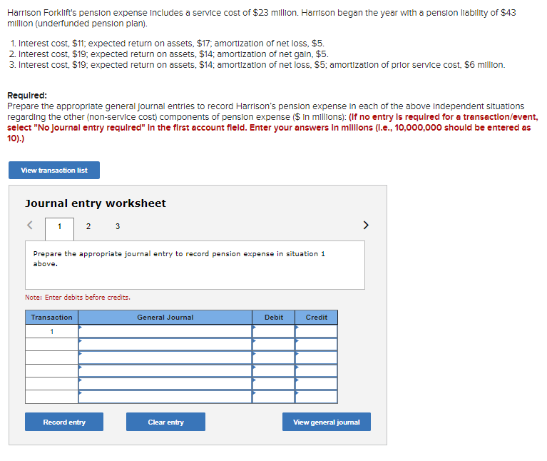 Harrison Forklift's pension expense Includes a service cost of $23 million. Harrison began the year with a pension liability of $43
million (underfunded pension plan).
1. Interest cost, $11; expected return on assets, $17; amortization of net loss, $5.
2. Interest cost, $19; expected return on assets, $14; amortization of net gain, $5.
3. Interest cost, $19; expected return on assets, $14; amortization of net loss, $5; amortization of prior service cost, $6 million.
Required:
Prepare the appropriate general Journal entries to record Harrison's pension expense in each of the above Independent situations
regarding the other (non-service cost) components of pension expense ($ in millions): (If no entry is required for a transaction/event,
select "No journal entry required" In the first account field. Enter your answers in millions (l.e., 10,000,000 should be entered as
10).)
View transaction list
Journal entry worksheet
<
2 3
1
Prepare the appropriate journal entry to record pension expense in situation 1
above.
Note: Enter debits before credits.
Transaction
1
Record entry
General Journal
Clear entry
Debit
Credit
View general journal