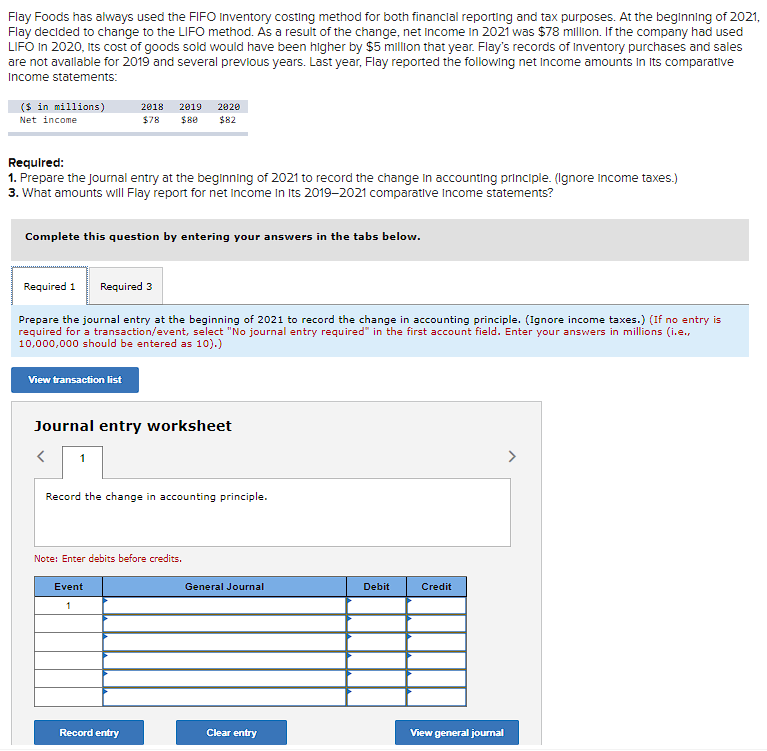 Flay Foods has always used the FIFO Inventory costing method for both financial reporting and tax purposes. At the beginning of 2021,
Flay decided to change to the LIFO method. As a result of the change, net income in 2021 was $78 million. If the company had used
LIFO in 2020, Its cost of goods sold would have been higher by $5 million that year. Flay's records of Inventory purchases and sales
are not available for 2019 and several previous years. Last year, Flay reported the following net income amounts in its comparative
Income statements:
($ in millions)
Net income
Required:
1. Prepare the Journal entry at the beginning of 2021 to record the change in accounting principle. (Ignore income taxes.)
3. What amounts will Flay report for net Income In Its 2019-2021 comparative Income statements?
Complete this question by entering your answers in the tabs below.
View transaction list
Required 1 Required 3
Prepare the journal entry at the beginning of 2021 to record the change in accounting principle. (Ignore income taxes.) (If no entry is
required for a transaction/event, select "No journal entry required" in the first account field. Enter your answers in millions (i.e.,
10,000,000 should be entered as 10).)
2018 2019
$78 $80
<
Journal entry worksheet
1
2020
$82
Record the change in accounting principle.
Note: Enter debits before credits.
Event
1
Record entry
General Journal
Clear entry
Debit
Credit
View general journal