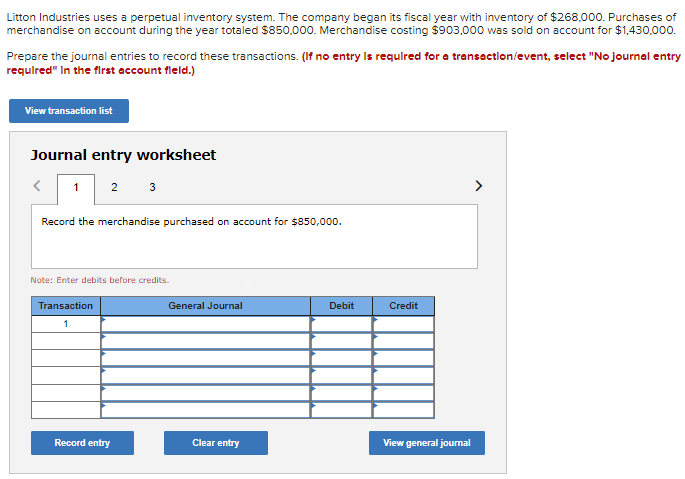Litton Industries uses a perpetual inventory system. The company began its fiscal year with inventory of $268,000. Purchases of
merchandise on account during the year totaled $850,000. Merchandise costing $903,000 was sold on account for $1,430,000.
Prepare the journal entries to record these transactions. (If no entry is required for a transaction/event, select "No journal entry
required" In the first account fleld.)
View transaction list
Journal entry worksheet
< 1 2 3
Record the merchandise purchased on account for $850,000.
Note: Enter debits before credits.
Transaction
1
Record entry
General Journal
Clear entry
Debit
Credit
View general journal