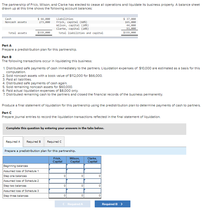 The partnership of Frick, Wilson, and Clarke has elected to cease all operations and liquidate its business property. A balance sheet
drawn up at this time shows the following account balances:
Cash
Noncash assets
Total assets
$ 66,000
273,000
$339,000
Liabilities
Frick, capital (60%)
Wilson, capital (20%)
Clarke, capital (20%)
Total liabilities and capital
Part A
Prepare a predistribution plan for this partnership.
Part B
The following transactions occur in liquidating this business:
1. Distributed safe payments of cash immediately to the partners. Liquidation expenses of $10,000 are estimated as a basis for this
computation.
2. Sold noncash assets with a book value of $112,000 for $66.000.
3. Paid all liabilities.
4. Distributed safe payments of cash again.
5. Sold remaining noncash assets for $60,000.
6. Paid actual liquidation expenses of $8,000 only.
7. Distributed remaining cash to the partners and closed the financial records of the business permanently.
Produce a final statement of liquidation for this partnership using the predistribution plan to determine payments of cash to partners.
Part C
Prepare journal entries to record the liquidation transactions reflected in the final statement of liquidation.
Complete this question by entering your answers in the tabs below.
Required A Required B Required C
Prepare a predistribution plan for this partnership.
Frick,
Capital
Beginning balances
Assumed loss of Schedule 1
Step one balances
Assumed loss of Schedule 2
Step two balances
Assumed loss of Schedule 3
Step three balances
0
0
0
Wilson, Clarke,
Capital Capital
0
0
0
< Required A
0
$ 37,000
165,000
44,000
93,000
$339,000
0
0
Required B >