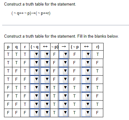 Construct a truth table for the statement.
(~q→~p)→(~p↔r)
Construct a truth table for the statement. Fill in the blanks below.
r(-q→~p) → (~p → r)
pqr(-q
TTT
TTF
TFT
TFF
FT
F
TTTTL
T
FF
F
F
Т
F
Т
F
▼
LLLL
F
F
F
7 F
▼
▼
▼
TTTT
T
T
T ▼ T
T
T
▼ T
▼ T
▼
▼
▼
▼
TTTL
Т
F
Т
F
Т
▼
▼
T
▼ F
F