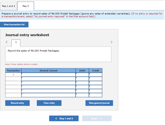 Req 1 and 2
Prepare a journal entry to record sales of 96,000 Protab Packages (ignore any sales of extended warranties). (If no entry is required for
a transaction/event, select "No journal entry required" in the first account field.)
Req 3
View transaction list
Journal entry worksheet
1
Record the sales of 96,000 Protab Packages.
Note: Enter debits before credits.
Transaction
Record entry
General Journal
Clear entry
< Req 1 and 2
Debit
Credit
View general journal
Req 3 >