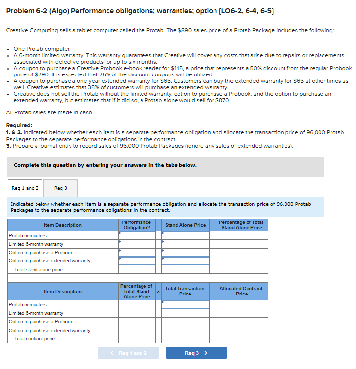 Problem 6-2 (Algo) Performance obligations; warranties; option [LO6-2, 6-4, 6-5]
Creative Computing sells a tablet computer called the Protab. The $890 sales price of a Protab Package includes the following:
• One Protab computer.
• A 6-month limited warranty. This warranty guarantees that Creative will cover any costs that arise due to repairs or replacements
associated with defective products for up to six months.
• A coupon to purchase a Creative Probook e-book reader for $145, a price that represents a 50% discount from the regular Probook
price of $290. It is expected that 25% of the discount coupons will be utilized.
• A coupon to purchase a one-year extended warranty for $65. Customers can buy the extended warranty for $65 at other times as
well. Creative estimates that 35% of customers will purchase an extended warranty.
• Creative does not sell the Protab without the limited warranty, option to purchase a Probook, and the option to purchase an
extended warranty, but estimates that if it did so. a Protab alone would sell for $870.
All Protab sales are made in cash.
Required:
1. & 2. Indicated below whether each item is a separate performance obligation and allocate the transaction price of 96,000 Protab
Packages to the separate performance obligations in the contract.
3. Prepare a journal entry to record sales of 96,000 Protab Packages (ignore any sales of extended warranties).
Complete this question by entering your answers in the tabs below.
Req 1 and 2
Reg 3
Indicated below whether each item is a separate performance obligation and allocate the transaction price of 96,000 Protab
Packages to the separate performance obligations in the contract.
Item Description
Protab computers
Limited 6-month warranty
Option to purchase a Probook
Option to purchase extended warranty
Total stand alone price
Item Description
Protab computers
Limited 6-month warranty
Option to purchase a Probook
Option to purchase extended warranty
Total contract price
Performance
Obligation?
Percentage of
Total Stand
Alone Price
< Req 1 and 2
Stand Alone Price
Total Transaction
Price
Req 3 >
Percentage of Total
Stand Alone Price
Allocated Contract
Price