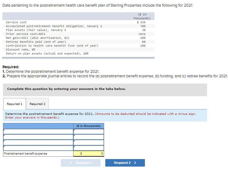 Data pertaining to the postretirement health care benefit plan of Sterling Properties include the following for 2021:
Service cost
Accumulated postretirement benefit obligation, January 1
Plan assets (fair value), January 1
Prior service cost-AOCI
Net gain-AOCI (2021 amortization, $2)
Retiree benefits paid (end of year)
Contribution to health care benefit fund (end of year)
Discount rate, 8%
Return on plan assets (actual and expected), 10%
Required:
1. Determine the postretirement benefit expense for 2021.
2. Prepare the appropriate journal entries to record the (a) postretirement benefit expense, (b) funding, and (c) retiree benefits for 2021.
Complete this question by entering your answers in the tabs below.
Required 1 Required 2
Determine the postretirement benefit expense for 2021. (Amounts to be deducted should be indicated with a minus sign.
Enter your answers in thousands.)
Postretirement benefit expense
($ in thousands)
$
($ in
thousands)
$ 136
700
30
none
100
88
200
< Required 1
0
Required 2 >