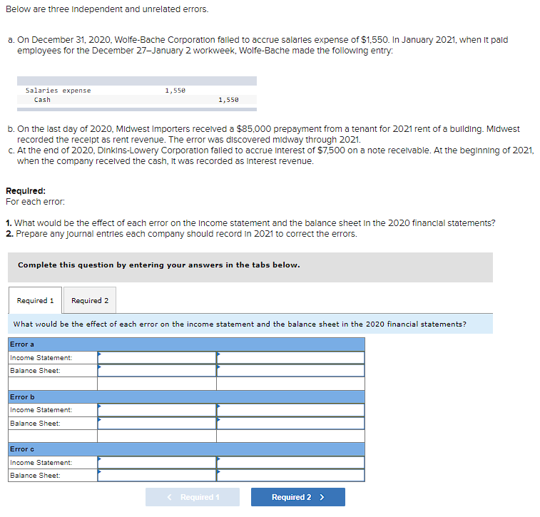 Below are three Independent and unrelated errors.
a. On December 31, 2020, Wolfe-Bache Corporation failed to accrue salaries expense of $1,550. In January 2021, when it pald
employees for the December 27-January 2 workweek, Wolfe-Bache made the following entry:
Salaries expense
Cash
Required:
For each error:
b. On the last day of 2020, Midwest Importers received a $85,000 prepayment from a tenant for 2021 rent of a building. Midwest
recorded the receipt as rent revenue. The error was discovered midway through 2021.
c. At the end of 2020, Dinkins-Lowery Corporation failed to accrue Interest of $7,500 on a note receivable. At the beginning of 2021,
when the company received the cash, it was recorded as interest revenue.
1. What would be the effect of each error on the Income statement and the balance sheet in the 2020 financial statements?
2. Prepare any Journal entries each company should record in 2021 to correct the errors.
Required 1
Complete this question by entering your answers in the tabs below.
Required 2
1,550
1,558
Error a
Income Statement:
Balance Sheet:
What would be the effect of each error on the income statement and the balance sheet in the 2020 financial statements?
Error b
Income Statement:
Balance Sheet:
Error c
Income Statement:
Balance Sheet:
< Required 1
Required 2 >