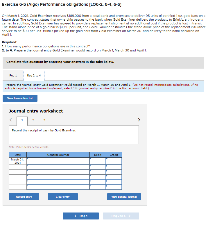 Exercise 6-5 (Algo) Performance obligations [LO6-2, 6-4, 6-5]
On March 1, 2021, Gold Examiner receives $169,000 from a local bank and promises to deliver 95 units of certified 1-oz. gold bars on a
future date. The contract states that ownership passes to the bank when Gold Examiner delivers the products to Brink's, a third-party
carrier. In addition, Gold Examiner has agreed to provide a replacement shipment at no additional cost if the product is lost in transit.
The stand-alone price of a gold bar is $1,710 per unit, and Gold Examiner estimates the stand-alone price of the replacement insurance
service to be $90 per unit. Brink's picked up the gold bars from Gold Examiner on March 30, and delivery to the bank occurred on
April 1.
Required:
1. How many performance obligations are in this contract?
2. to 4. Prepare the journal entry Gold Examiner would record on March 1, March 30 and April 1.
Complete this question by entering your answers in the tabs below.
Req 2 to 4
Prepare the journal entry Gold Examiner would record on March 1, March 30 and April 1. (Do not round intermediate calculations. If no
entry is required for a transaction/event, select "No journal entry required" in the first account field.)
Req 1
View transaction list
Journal entry worksheet
1 2 3
Record the receipt of cash by Gold Examiner.
Note: Enter debits before credits.
Date
March 01,
2021
Record entry
General Journal
Clear entry
< Req 1
Debit
Credit
View general journal
Req 2 to 4 >
>