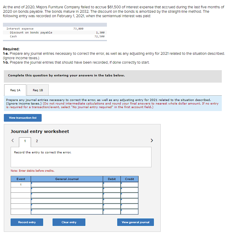 At the end of 2020, Majors Furniture Company failed to accrue $61,500 of Interest expense that accrued during the last five months of
2020 on bonds payable. The bonds mature in 2032. The discount on the bonds is amortized by the straight-line method. The
following entry was recorded on February 1, 2021, when the semiannual Interest was pald:
Interest expense
Discount on bonds payable
Cash
Required:
1-a. Prepare any journal entries necessary to correct the error, as well as any adjusting entry for 2021 related to the situation described.
(Ignore Income taxes.)
1-b. Prepare the journal entries that should have been recorded, If done correctly to start.
Req 1A
Complete this question by entering your answers in the tabs below.
Req 18
View transaction list
Prepare any journal entries necessary to correct the error, as well as any adjusting entry for 2021 related to the situation described.
(Ignore income taxes.) (Do not round intermediate calculations and round your final answers to nearest whole dollar amount. If no entry
is required for a transaction/event, select "No journal entry required" in the first account field.)
Journal entry worksheet
<
1
2
73,800
Record the entry to correct the error.
Note: Enter debits before credits.
Event
1
Record entry
1,300
72,500
General Journal
Clear entry
Debit
Credit
View general journal
>