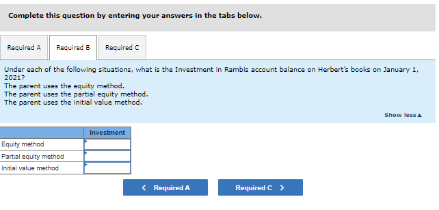 Complete this question by entering your answers in the tabs below.
Required A Required B
Required C
Under each of the following situations, what is the Investment in Rambis account balance on Herbert's books on January 1,
2021?
The parent uses the equity method.
The parent uses the partial equity method.
The parent uses the initial value method.
Equity method
Partial equity method
Initial value method
Investment
< Required A
Required C >
Show less A