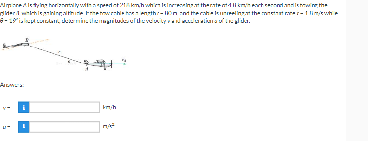 Airplane A is flying horizontally with a speed of 218 km/h which is increasing at the rate of 4.8 km/h each second and is towing the
glider B, which is gaining altitude. If the tow cable has a length r-80 m, and the cable is unreeling at the constant rate r - 1.8 m/s while
8-19° is kept constant, determine the magnitudes of the velocity v and acceleration a of the glider.
Answers:
V- i
km/h
i
m/s²