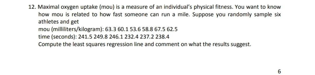 12. Maximal oxygen uptake (mou) is a measure of an individual's physical fitness. You want to know
how mou is related to how fast someone can run a mile. Suppose you randomly sample six
athletes and get
mou (milliliters/kilogram): 63.3 60.1 53.6 58.8 67.5 62.5
time (seconds): 241.5 249.8 246.1 232.4 237.2 238.4
Compute the least squares regression line and comment on what the results suggest.
6.
