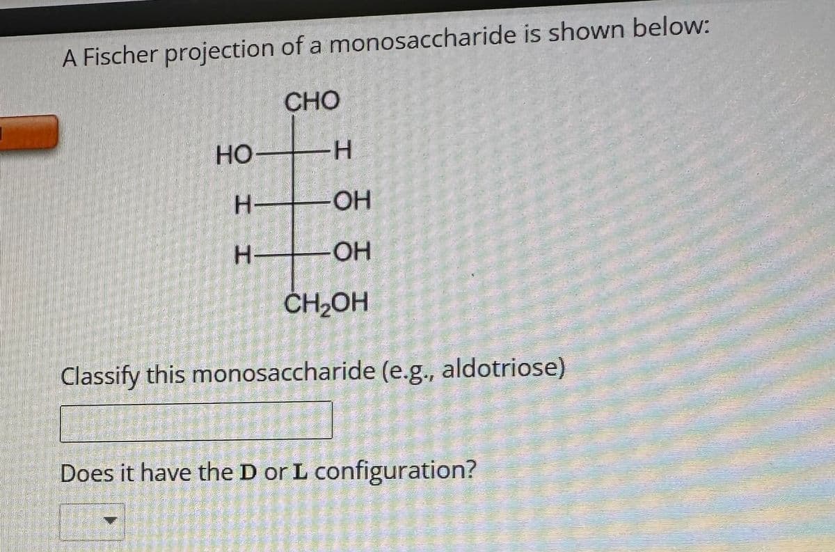 ASELS
A Fischer projection of a monosaccharide is shown below:
CHO
HO-
H
H-
H
-OH
-OH
CH₂OH
Classify this monosaccharide (e.g., aldotriose)
E
Does it have the D or L configuration?