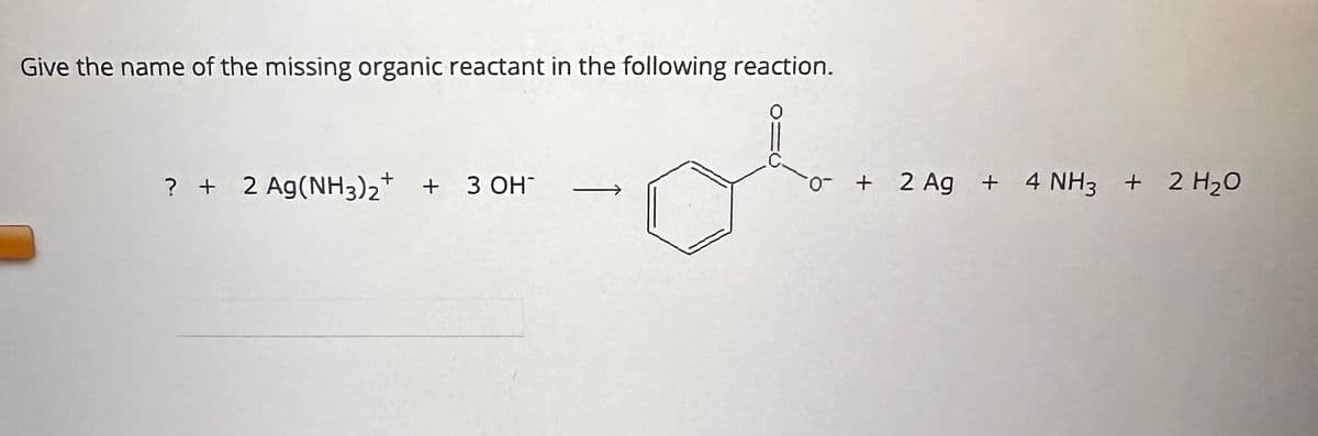 **Question: Give the name of the missing organic reactant in the following reaction.**

**Reaction:**

\[ ? + 2 \text{Ag(NH}_3\text{)}_2^+ + 3 \text{OH}^- \rightarrow \]

\[ \rightarrow \text{compound} + 2 \text{Ag} + 4 \text{NH}_3 + 2 \text{H}_2\text{O} \]

**Explanation of the reaction:**

On the reactant side, there is an unknown organic reactant (\(?\)). Additionally, there are 2 equivalents of \(\text{Ag(NH}_3\text{)}_2^+ \), and 3 equivalents of \(\text{OH}^-\).

On the product side, there is a carboxylate ion attached to a benzene ring, represented as:

\[ \text{-C(O)O}^- \]

- Also present are 2 equivalents of silver (Ag), 4 equivalents of ammonia (\(\text{NH}_3\)), and 2 equivalents of water (\(\text{H}_2\text{O}\)).

**Graph or Diagram Explanation:**

The reaction is a chemical equation involving organic and inorganic compounds. The diagram shows the conversion of an unknown organic reactant into a carboxylate ion, benzene, silver metal, ammonia, and water.

To identify the missing organic reactant, consider the transformation to the carboxylate group. The typical organic compound that undergoes such transformation includes an aldehyde group. The aldehyde reacts with \(\text{Ag(NH}_3\text{)}_2^+ \) in the presence of \(\text{OH}^- \) (Tollens' reagent) to form a carboxylate ion, solid silver, ammonia, and water.

Thus, the missing organic reactant is likely benzaldehyde (C₆H₅CHO).

- **Full Reaction:**

\[ \text{C}_6\text{H}_5\text{CHO} + 2 \text{Ag(NH}_3\text{)}_2^+ + 3 \text{OH}^- \rightarrow \text{C}_6\text{H}_5\text{COO}^- + 2 \text{Ag} + 4 \text{NH}_3 + 