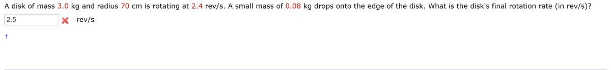 A disk of mass 3.0 kg and radius 70 cm is rotating at 2.4 rev/s. A small mass of 0.08 kg drops onto the edge of the disk. What is the disk's final rotation rate (in rev/s)?
2.5
X rev/s
