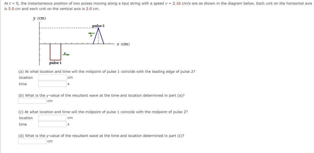 At t = 0, the instantaneous position of two pulses moving along a taut string with a speed v = 2.16 cm/s are as shown in the diagram below. Each unit on the horizontal axis
is 5.0 cm and each unit on the vertical axis is 2.0 cm.
у (ст)
pulse 2
х (cm)
pulse 1
(a) At what location and time will the midpoint of pulse 1 coincide with the leading edge of pulse 2?
location
cm
time
(b) What is the y-value of the resultant wave at the time and location determined in part (a)?
cm
(c) At what location and time will the midpoint of pulse 1 coincide with the midpoint of pulse 2?
location
cm
time
S
(d) What is the y-value of the resultant wave at the time and location determined in part (c)?
cm
