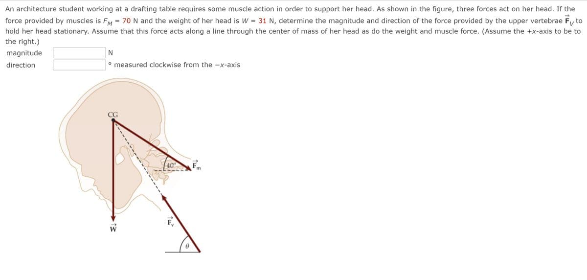 An architecture student working at a drafting table requires some muscle action in order to support her head. As shown in the figure, three forces act on her head. If the
force provided by muscles is FM = 70 N and the weight of her head is W = 31 N, determine the magnitude and direction of the force provided by the upper vertebrae Fy to
hold her head stationary. Assume that this force acts along a line through the center of mass of her head as do the weight and muscle force. (Assume the +x-axis to be to
the right.)
magnitude
N
direction
measured clockwise from the -x-axis
CG
40
13
