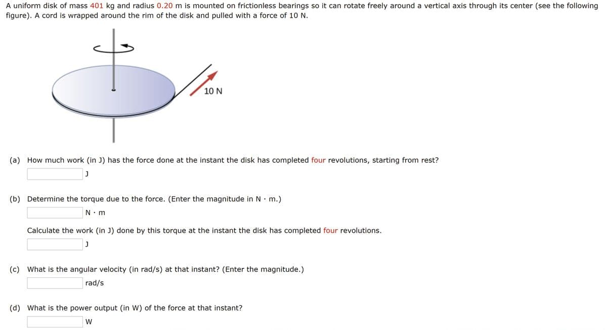 A uniform disk of mass 401 kg and radius 0.20 m is mounted on frictionless bearings so it can rotate freely around a vertical axis through its center (see the following
figure). A cord is wrapped around the rim of the disk and pulled with a force of 10 N.
10 N
(a) How much work (in J) has the force done at the instant the disk has completed four revolutions, starting from rest?
(b) Determine the torque due to the force. (Enter the magnitude in N• m.)
N: m
Calculate the work (in J) done by this torque at the instant the disk has completed four revolutions.
(c) What is the angular velocity (in rad/s) at that instant? (Enter the magnitude.)
rad/s
(d) What is the power output (in W) of the force at that instant?
W
